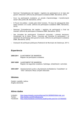 -   Seminari ‘Competències del regidor i regidora de participació en el marc del
    govern relacional’ (Oficina de participació ciutadana DIBA, Barcelona, 2010)

-   Curs ‘La participació ciutadana: un procés d’aprenentatge i transformació
    social’ (Els juliols UB, Barcelona, 2010)

-   II Forum de pobles i ciutats pels drets humans. 10 anys de salvaguarda dels
    drets humans a la ciutat. (Oficina de participació ciutadana DIBA, Barcelona,
    2010)

-   Seminari ‘Competències del regidor i regidora de participació a final de
    mandat’ (Oficina de participació ciutadana DIBA, Barcelona, 2010)

-   2es Jornades de participació ‘Construint comunitat i prenent decisions’
    (moderador de la taula ‘Eines i recursos per fomentar la participació i el
    sentiment de pertinença dels governs locals, (Oficina de participació ciutadana
    DIBA, Barcelona, 2010)

-   Avaluació de polítiques públiques (Federació de Municipis de Catalunya, 2011)




Experiència

2009-2011    AJUNTAMENT DE MANRESA
             Regidor de participació ciutadana


2007-2009    AJUNTAMENT DE MANRESA
             Regidor de seguretat ciutadana, habitatge, rehabilitació i activitats


2003-2007     Assessorament jurídic a Ajuntaments de Badalona i Castellbell i el
              Vilar i advocat a Roca Junyent Advocats



Idiomes

Català i castellà, nadius.
Anglès elemental




Altres dades

Linkedin:    http://www.linkedin.com/profile/view?id=36096291&trk=tab_pro
Twitter:     http://twitter.com/#!/JLBuenache
Facebook:    http://www.facebook.com/home.php#!/profile.php?id=1377604005
 