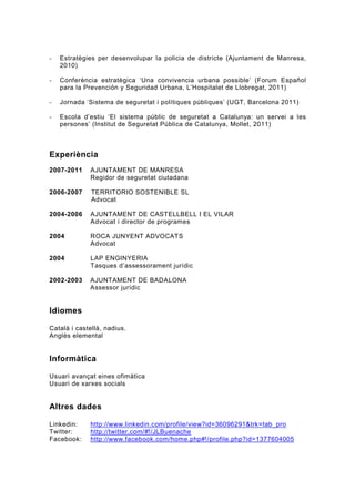 -   Estratègies per desenvolupar la policia de districte (Ajuntament de Manresa,
    2010)

-   Conferència estratègica ‘Una convivencia urbana possible’ (Forum Español
    para la Prevención y Seguridad Urbana, L’Hospitalet de Llobregat, 2011)

-   Jornada ‘Sistema de seguretat i polítiques públiques’ (UGT, Barcelona 2011)

-   Escola d’estiu ‘El sistema públic de seguretat a Catalunya: un servei a les
    persones’ (Institut de Seguretat Pública de Catalunya, Mollet, 2011)



Experiència
2007-2011    AJUNTAMENT DE MANRESA
             Regidor de seguretat ciutadana

2006-2007     TERRITORIO SOSTENIBLE SL
              Advocat

2004-2006    AJUNTAMENT DE CASTELLBELL I EL VILAR
             Advocat i director de programes

2004         ROCA JUNYENT ADVOCATS
             Advocat

2004         LAP ENGINYERIA
             Tasques d’assessorament jurídic

2002-2003    AJUNTAMENT DE BADALONA
             Assessor jurídic


Idiomes

Català i castellà, nadius.
Anglès elemental


Informàtica

Usuari avançat eines ofimàtica
Usuari de xarxes socials


Altres dades

Linkedin:    http://www.linkedin.com/profile/view?id=36096291&trk=tab_pro
Twitter:     http://twitter.com/#!/JLBuenache
Facebook:    http://www.facebook.com/home.php#!/profile.php?id=1377604005
 