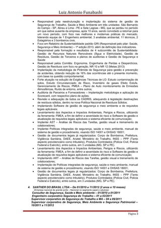 Luiz Antonio Funabashi
• Responsável pela reestruturação e implantação do sistema de gestão de
Segurança de Trabalho, Saúde e Meio Ambiente em três unidades: São Bernardo
do Campo - SP, Abreu e Lima - PE e Sete Lagoas - MG, que se perdeu no período
em que estive ausente da empresa, após 10 anos, sendo convidado a retornar para
um novo período, com foco nas melhores e modernas práticas do mercado,
liderando equipe de 1 Engenheiro ambiental, 3 analistas ambiental, 11 técnicos, 2
Estagiários e 3 bombeiros civis.
• Foco em Relatório de Sustentabilidade padrão GRI (Responsável pelo pilar: Saúde,
Segurança e Meio Ambiente) – 1ª edição 2013, além de definição dos indicadores.
• Responsável pela formação e resultados de 4 subcomitês de Sustentabilidade:
Gestão de Recursos Naturais Renováveis (Água e Eletricidade), Gestão de
Resíduos, Gestão de Terceiros e planos de auditorias e Gestão de Segurança e
Saúde
• Responsável pelos Comitês: Ergonomia, Engenharia de Perdas e Desperdícios,
Gestão de Resíduos com foco na geração, NR 10 e NR 12 (Metas 2013)
• Implantação da metodologia de Pirâmide de Segurança para gestão e prevenção
de acidentes, obtendo redução de 16% das ocorrências até o presente momento,
com base na questão comportamental;
• Forte atuação na solução de Exigências Técnicas de LO: Estudo contaminação de
solos, Estudo Circunstanciado de Risco, Inventário de gases Efeito Estufa,
Gerenciamento de Riscos, PMEA – Plano de Auto monitoramento de Emissões
Atmosféricas, Ruído de entorno, entre outros;
• Auditoria de Parceiros e Fornecedores – Implantação metodologia e aplicação de
Scorecard, com respectivo plano de ações;
• Revisão e adequação de todos os CADRIS, adequando à legislação destinações
de resíduos sólidos, dentro na nova Política Nacional de Resíduos Sólidos;
• Implantando Software de gestão de segurança e meio ambiente e de requisitos
legais aplicáveis;
• Levantamento dos Aspectos e Impactos Ambientais, Perigos e Riscos, utilizando
da ferramenta: FMEA, a fim de definir a severidade do risco e Software de gestão e
atualização de requisitos legais aplicáveis e sistema eficiente de comunicação;
• Implantei AST – Análise de Riscos das Tarefas, gestão visual e treinamento de
colaboradores;
• Implantei Políticas integradas de segurança, saúde e meio ambiente, manual de
sistema de gestão e procedimento, visando ISO 14001 e OHSAS 18001;
• Gestão de documentos legais já regularizados: Corpo de Bombeiros, Prefeitura,
Vigilância Sanitária, DAEE, Anatel, Ministério do Trabalho, INSS – PPP (Tanto
aspecto previdenciário como tributário), Produtos Controlados (Polícia Civil, Polícia
Federal e Exército), entre outros, em 3 unidades (MG, SP e PE).
• Levantamento dos Aspectos e Impactos Ambientais, Perigos e Riscos, utilizando
da ferramenta: FMEA, a fim de definir a severidade do risco e Software de gestão e
atualização de requisitos legais aplicáveis e sistema eficiente de comunicação;
• Implantando ART – Análise de Riscos das Tarefas, gestão visual e treinamento de
colaboradores;
• Implantação de Políticas integradas de segurança, saúde e meio ambiente, manual
de sistema de gestão e procedimento, visando ISO 14001 e OHSAS 18001;
• Gestão de documentos legais já regularizados: Corpo de Bombeiros, Prefeitura,
Vigilância Sanitária, DAEE, Anatel, Ministério do Trabalho, INSS – PPP (Tanto
aspecto previdenciário como tributário), Produtos Controlados (Polícia Civil, Polícia
Federal e Exército), entre outros, em 3 unidades (MG, SP e PE).
4. SANTHER DO BRASIL LTDA – De 01/2010 a 11/2012 (2 anos e 10 meses)
(Empresa nacional de grande porte – Nacional no segmento papel e celulose)
Consultor de Segurança, Saúde e Meio ambiente – 01/2010 a 01/2011
Engenheiro corporativo Segurança do Trabalho – 01 a 03/2011
Supervisor corporativo de Segurança do Trabalho e MA – 04 a 09/2011
Supervisor corporativo de Segurança, Meio Ambiente e Segurança Patrimonial –
10/2011 a 11/2012
Página 3
 