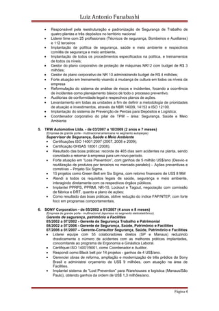 Luiz Antonio Funabashi
• Responsável pela reestruturação e padronização de Segurança de Trabalho de
quatro plantas e três depósitos no território nacional
• Liderei time com 25 profissionais (Técnicos de segurança, Bombeiros e Auxiliares)
e 112 terceiros
• Implantação de política de segurança, saúde e meio ambiente e respectivos
comitês de segurança e meio ambiente,
• Implantação de todos os procedimentos especificados na política, e treinamentos
de todos os níveis;
• Gestor do plano corporativo de proteção de máquinas NR12 com budget de R$ 3
milhões;
• Gestor do plano corporativo de NR 10 administrando budget de R$ 4 milhões;
• Forte atuação em treinamento visando à mudança de cultura em todos os níveis da
empresa
• Reformulação do sistema de análise de riscos e incidentes, focando a ocorrência
de incidentes como planejamento básico de todo o processo preventivo.
• Auditorias de conformidade legal e respectivos planos de ações.
• Levantamento em todas as unidades a fim de definir a metodologia de prioridades
de atuação e investimentos, através da NBR 14009, 14153 e ISO 12100.
• Implantação do sistema de Prevenção de Perdas para Depósitos e Logística;
• Coordenador corporativo do pilar de TPM – área: Segurança, Saúde e Meio
Ambiente
5. TRW Automotive Ltda. - de 03/2007 a 10/2009 (2 anos e 7 meses)
(Empresa de grande porte - multinacional americana no segmento autopeças)
Supervisor de Segurança, Saúde e Meio Ambiente
• Certificações ISO 14001:2007 (2007, 2008 e 2009);
• Certificação OHSAS 18001 (2008);
• Resultado das boas práticas: recorde de 465 dias sem acidentes na planta, sendo
convidado a retornar à empresa para um novo período.
• Forte atuação em “Loss Prevention”, com ganhos de 5 milhão US$/ano (Desvio e
reutilização de produtos por terceiros no mercado paralelo) – Ações preventivas e
corretivas – Projeto Six Sigma.
• 10 projetos como Green Belt em Six Sigma, com retorno financeiro de US$ 8 MM
• Atendi a todos os requisitos legais de saúde, segurança e meio ambiente,
interagindo diretamente com os respectivos órgãos públicos.
• Implantei PPRPS, PPRMI, NR-10, Lockout e Tagout, negociação com comissão
de fábrica e DRT, quanto a plano de ações;
• Como resultado das boas práticas, obtive redução do índice FAP/NTEP, com forte
foco em programas comportamentais.
6. SONY Corporation - de 05/2002 a 01/2007 (4 anos e 8 meses)
(Empresa de grande porte - multinacional Japonesa no segmento eletroeletrônico)
Gerente de segurança, patrimônio e Facilities
05/2002 a 07/2002 - Gerente de Segurança Trabalho e Patrimonial
08/2002 a 07/2006 - Gerente de Segurança, Saúde, Patrimônio e Facilities
07/2006 a 01/2007 – Gerente-Consultor Segurança, Saúde, Patrimônio e Facilities
• Liderei equipe com 55 colaboradores diretos (SP e Manaus) reduzindo
drasticamente o número de acidentes com as melhores práticas implantadas,
concomitante ao programa de Ergonomia e Ginástica Laboral.
• Certifiquei ISO 14001/9001, como Coordenador e Auditor.
• Respondi como Black belt por 14 projetos - ganhos de 4 US$/ano.
• Gerenciei obras de reforma, ampliação e modernização de três prédios da Sony
Brasil e administrei orçamento de US$ 9 milhões, com atuação na área de
Facilities.
• Implantei sistema de “Lost Prevention” para Warehouses e logística (Manaus/São
Paulo), obtendo ganhos da ordem de US$ 1,3 milhões/ano.
Página 4
 