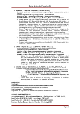 Luiz Antonio Funabashi
7. BOMBRIL - CIRIO S/A - de 05/1993 a 05/2002 (9 anos)
(Empresa de grande porte - multinacional Italiana no segmento higiene, limpeza, alimentos, química e
financeiro)
Gerente engenharia de segurança, saúde e meio ambiente
5/1993 a 09/1997 - Gerente de Engenharia e Segurança do Trabalho
10/1997 a 5/2002 - Gerente Segurança, Medicina, Meio Ambiente e Perdas.
• Liderei equipe com 160 colaboradores diretos distribuídos em 13 fábricas no
Brasil (Bombril SP, Bombril PE, Bombril MG, Círio Alimentos GO, CICA – 3
plantas SP/PE, Peixe SP, Peixe PE, Orniex SP, Bombril Química BA, Bombril
Sabões BA e Bombril Pedreira SP), onde obtive recorde de 6.000.000 horas de
trabalho sem acidentes (algumas unidades com recorde de 3 anos) provocando a
mudança da cultura e comportamento prevencionista da organização;
• Liderei Programas de Controle Médico de Saúde Ocupacional e programas de
qualidade de vida (Ergonomia, ginástica laboral, colesterol, hipertensão,
tabagismo, etc.), reduzindo drasticamente o absenteísmo e futuros passivos.
• Conformidade a requisitos legais aplicáveis (Segurança, saúde e meio ambiente)
em todas as plantas – esfera: municipal, estadual e federal.
• Participei de Due Dilligence aquisição e venda de quatro empresas (Orniex, Peixe
e Bombril Sabões – 5 Fábricas), refletindo ganhos de US$ 10 milhões, nas
negociações.
• Preparei todas as plantas para a futura certificação ISO 14001 (Responsable Care
na época) e OHSAS 18001.
8. ARNO S/A (SEB Groupe) - de 07/1977 a 05/1993 (15 anos)
(Empresa de grande porte - multinacional Francesa no segmento eletrodoméstico)
Chefe de segurança do trabalho e Meio Ambiente
7/1977 a 7/1981 - Supervisor de Segurança do Trabalho e Patrimonial
8/1981 a 5/1984 - Engenheiro de Segurança do Trabalho e Meio Ambiente
6/1984 a 5/1993 - Chefe Segurança Trabalho, Meio Ambiente e Patrimonial
• Liderei time com 112 colaboradores diretos distribuídos em 4 fábricas; reduzi
de 1080 acidentes/ano para zero acidente/ano ao final da minha gestão
(durante quatro anos consecutivos) e em Meio ambiente, em 1993 a ARNO
recebeu o 1º Diploma de empresa padrão da Secretaria de Meio Ambiente
Estado SP, pelas suas boas práticas de fabricação, junto ao programa de
despoluição do Rio Tietê.
9. GRUPO GERDAU (SIDERURICA JL ALIPERTI) – de 09/1971 a 07/1977 (7 anos)
(Empresa de grande porte – multinacional no segmento Siderúrgico)
Supervisor-Coordenador de Segurança do Trabalho e Patrimonial
09/1971 a 05/1973 – Auxiliar Administrativo Segurança Patrimonial
05/1973 a 07/1974 – Técnico de Segurança do Trabalho
07/1974 a 07/1977 – Supervisor-Coordenador de Segurança do
Trabalho
• Liderei time como 7 técnicos de segurança, 3 bombeiros, 2 auxiliares
administrativos, 82 vigilantes e 42 auxiliares de limpeza
FORMAÇÃO:
Graduação
Engenheiro Eletrotécnico, Universidade Presbiteriana Mackenzie
Bacharel em direito, Universidade Bandeirante de São Paulo
Pós-Graduação – Especialização
Engenheiro de Segurança do Trabalho, Universidade Presbiteriana Mackenzie
CURSOS MAIS RELEVANTES:
Gerenciadores de NR 12 Proteções de Máquinas e Equipamentos – INPAME – (2011)
Lead Auditor OHSAS 18001:2007 - Acreditação IRCA (2007)
Lead Auditor ISO 14001:2004 - Acreditação RAC/INMETRO (2006)
Business English Course – London Chamber Of Industry (2003)
Página 5
 