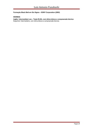 Luiz Antonio Funabashi
Formação Black Belt em Six Sigma – SONY Corporation (2002)
IDIOMAS:
Inglês: Intermediate Low – Teste ELSA, com ótima leitura e compreensão técnica
Espanhol: Intermediário, com ótima leitura e compreensão técnica
Página 6
 