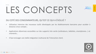 PAGE 14 
LES CONCEPTS 
DU COTÉ DES CONSOMMATEURS, QU’EST CE QUI A ÉVOLUÉ ? 
•Utilisation intensive des nouveaux outils développés par les établissements bancaires pour accéder à distance à leur compte ; 
•Applications désormais accessibles sur des supports très variés (ordinateurs, tablettes, smartphones…) et virements… 
•Il faut envisager une réelle intégration multicanal de l’interaction client.  