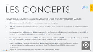 PAGE 15 
LES CONCEPTS 
L’AVANCE DES CONSOMMATEURS SUR LE NUMÉRIQUE, LE RETARD DES ENTREPRISES ET DES BANQUES : 
•57% des entreprises identifient bien le numérique comme un axe stratégique 
•36% ont formalisé une stratégie numérique, très en retard sur leurs homologues européennes et américaines (Roland Berger); 
•Les français utilisent à 93% internet (86% en moyenne chez les Européens), à 79% des services de banque en ligne (60% en moyenne en Europe) ou sont 53% à vendre en ligne (39% en moyenne en Europe); 
•Les entreprises françaises ne sont que 10% à être présentes sur un média social (20% en Europe), 57% à avoir un site Web (65% en Europe) et 25% à émettre ou recevoir des factures électroniques (27% en Europe); 
•Et alors que 59% des Français achètent en ligne (40% en 2008), seule 11% des entreprises françaises vendent en ligne, une proportion stable depuis six ans selon le digital Agenda Scoreboard 2014 de la commission Européenne; 
•L’indice de transformation numérique (ITN) = 33/100 en France (Roland Berger).  