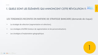PAGE 18 
1. QUELS SONT LES ÉLÉMENTS QUI ANNONCENT CETTE RÉVOLUTION ? 
LES TENDANCES RECENTES EN MATIERE DE STRATEGIE BANCAIRE (demande de risque) 
•La stratégie de sélection (segmentation et sélection); 
•Les stratégies d’eCRM (moteur de segmentation et de personnalisation); 
•Les stratégies d’implantation géographique. 
1  