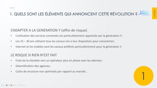 PAGE 19 
1. QUELS SONT LES ÉLÉMENTS QUI ANNONCENT CETTE RÉVOLUTION ? 
S’ADAPTER A LA GENERATION Y (offre de risque) 
•L’utilisation des services connectés est particulièrement appréciée par la génération Y; 
•Les 15 – 30 ans utilisent tous les canaux mis à leur disposition pour consommer; 
•Internet et les mobiles sont les canaux préférés particulièrement pour la génération Y. LE RISQUE SI RIEN N’EST FAIT 
•Fuite de la clientèle vers un opérateur plus en phase avec les attentes; 
•Désertification des agences; 
•Coûts de structure non optimisés par rapport au marché… 
1  