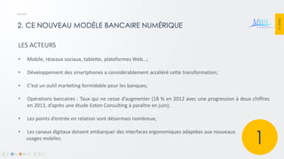 PAGE 21 
2. CE NOUVEAU MODÈLE BANCAIRE NUMÉRIQUE 
LES ACTEURS 
•Mobile, réseaux sociaux, tablette, plateformes Web…; 
•Développement des smartphones a considérablement accéléré cette transformation; 
•C’est un outil marketing formidable pour les banques; 
•Opérations bancaires : Taux qui ne cesse d’augmenter (18 % en 2012 avec une progression à deux chiffres en 2013, d’après une étude Exton Consulting à paraître en juin); 
•Les points d’entrée en relation sont désormais nombreux; 
•Les canaux digitaux doivent embarquer des interfaces ergonomiques adaptées aux nouveaux usages mobiles. 
1  