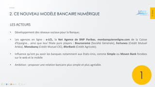 PAGE 22 
2. CE NOUVEAU MODÈLE BANCAIRE NUMÉRIQUE 
LES ACTEURS 
•Développement des réseaux sociaux pour la Banque; 
•Les agences en ligne : e-LCL, la Net Agence de BNP Paribas, monbanquierenligne.com de la Caisse d’Epargne… ainsi que leur filiale pure players : Boursorama (Société Générale), Fortuneo (Crédit Mutuel Arkéa), Monabanq (Crédit Mutuel CIC), BforBank (Crédit Agricole); 
•Influence qu’ont pu avoir les banques notamment aux Etats-Unis, comme Simple ou Moven Bank fondées sur le web et le mobile 
•Ambition : proposer une relation bancaire plus simple et plus agréable. 
1  