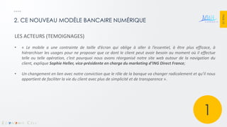 PAGE 23 
2. CE NOUVEAU MODÈLE BANCAIRE NUMÉRIQUE 
LES ACTEURS (TEMOIGNAGES) 
•« Le mobile a une contrainte de taille d’écran qui oblige à aller à l’essentiel, à être plus efficace, à hiérarchiser les usages pour ne proposer que ce dont le client peut avoir besoin au moment où il effectue telle ou telle opération, c’est pourquoi nous avons réorganisé notre site web autour de la navigation du client, explique Sophie Heller, vice-présidente en charge du marketing d’ING Direct France; 
•Un changement en lien avec notre conviction que le rôle de la banque va changer radicalement et qu’il nous appartient de faciliter la vie du client avec plus de simplicité et de transparence ». 
1  