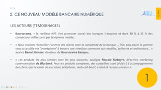 PAGE 24 
2. CE NOUVEAU MODÈLE BANCAIRE NUMÉRIQUE 
LES ACTEURS (TEMOIGNAGES) 
•Boursorama, = le meilleur NPS (net promoter score) des banques françaises et dont 30 % à 35 % des connexions s’effectuent par téléphone mobile; 
•« Nous voulons réconcilier l’attente des clients avec la complexité de la banque … D’ici peu, toute la gamme sera accessible via ‘smartphone’ à travers une interface commune aux mobiles, tablettes et ordinateurs… » avance Benoît Grisoni, directeur de Boursorama Banque; 
•« Les produits les plus simples sont les plus souscrits, souligne Pascale Furbeyre, directrice marketing communication de BforBank. Pour les produits complexes, des conseillers sont dédiés à L’accompagnement des clients par le canal de leur choix, téléphone, ‘web-call-back’, e-mail et réseaux sociaux ». 
1  