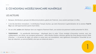 PAGE 25 
2. CE NOUVEAU MODÈLE BANCAIRE NUMÉRIQUE 
LES ACTEURS 
•Banques, distributeurs, groupes de télécommunications, géants de l'Internet...tous veulent participer à la fête; 
•L'une des dernières innovations : le distributeur français Auchan, qui vient d’annoncer la généralisation de la solution Flash’N Pay à ses 120 hypermarché à partir d'avril 2015; 
•De son côté, Leclerc doit déployer dans ses magasins Paiement Flash, une solution de paiement mobile présentée fin 2013; 
•TEMOIGNAGE : Ce portefeuille électronique - développé dans le cadre "d'une stratégie d'innovation ouverte, avec nos collaborateurs, nos clients, nos enseignes partenaires", selon Nicolas Dreyfus, directeur général de Oney Banque Accord, filiale d'Auchan – « et permet de régler ses achats en caisse avec son smartphone, mais également d'enregistrer l'ensemble de ses bons de réduction, sa carte de fidélité, ainsi que ses tickets de caisse ». 
1  