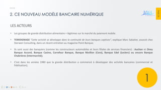PAGE 26 
2. CE NOUVEAU MODÈLE BANCAIRE NUMÉRIQUE 
LES ACTEURS 
•Les groupes de grande distribution alimentaire = légitimes sur le marché du paiement mobile. 
•TEMOIGNAGE "Cette activité se développe dans la continuité de leurs banques captives", explique Marc Sabatier, associé chez Sterwen Consulting, dans un récent entretien au magazine Point Banque; 
•Ils sont aussi des banquiers (comme les constructeurs automobiles et leurs filiales de services financiers) : Auchan et Oney Banque Accord, Banque Casino, Carrefour Banque, Banque Révillon (Cora), Banque Edel (Leclerc) ou encore Banque Chabrières (Intermarché); 
•C'est dans les années 1980 que la grande distribution a commencé à développer des activités bancaires (commercial et fidélisation); 
1  