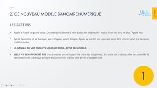 PAGE 27 
2. CE NOUVEAU MODÈLE BANCAIRE NUMÉRIQUE 
LES ACTEURS 
•Apple a frappé un grand coup. On attendait l'Iphone 6 et le 6 plus. On attendait l'I watch. Mais on a eu en plus l'Apple Pay; 
•Après Facebook et sa banque, après Paypal, avant Google, Apple va porter un coup qui peut être mortel pour les banques traditionnelles; 
•LA BANQUE DE VOS ENFANTS SERA FACEBOOK, APPLE OU GOOGLE; 
•ELLES N'Y ECHAPPERONT PAS : les banques ont échappé à la crise des subprimes, à la crise de la dette, elles ont contrôlé la concurrence de la banque en ligne mais cette fois ci elles vont devoir s'adapter vite. 
1  