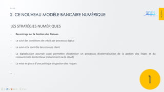 PAGE 28 
2. CE NOUVEAU MODÈLE BANCAIRE NUMÉRIQUE 
LES STRATÉGIES NUMÉRIQUES 
-Recentrage sur la Gestion des Risques 
-Le suivi des conditions de crédit par processus digital 
-Le suivi et le contrôle des encours client 
-La digitalisation pourrait aussi permettre d’optimiser un processus d’externalisation de la gestion des litiges et du recouvrement contentieux (notamment via le cloud) 
-La mise en place d’une politique de gestion des risques 
•. 
1  