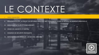 PAGE 3 
LE CONTEXTE 
I.CRISE FINANCIÈRE 
II.RÉGLEMENTATION : LE PROJET DE RÉFORME BANCAIRE MET ÉGALEMENT À MAL LE MODÈLE DE BANQUE UNIVERSELLE 
III.NOUVEAUX ACTEURS ET CONCURRENCE 
IV.CRISES DE LIQUIDITÉ ET CAPITAL 
V.EXIGENCE DE SÉCURITÉ CROISSANTE 
VI.INTÉGRATION DES RÉSEAUX : UN NOUVEL UNIVERS  
