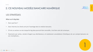 PAGE 31 
2. CE NOUVEAU MODÈLE BANCAIRE NUMÉRIQUE 
LES STRATÉGIES Miser sur le big data 
•Dans quel but ? 
•Avec Internet, les clients ont pris l'avantage dans la relation bancaire; 
•S'il est un secteur au sein duquel le big data pourrait faire merveille, c'est bien celui de la banque; 
•Paiements par cartes, retraits d'argent aux distributeurs, et maintenant consultations frénétiques de son compte bancaire via son smartphone... 
1  
