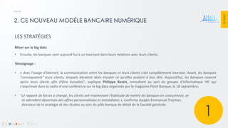 PAGE 32 
2. CE NOUVEAU MODÈLE BANCAIRE NUMÉRIQUE 
LES STRATÉGIES Miser sur le big data 
•Ensuite, les banques sont aujourd'hui à un tournant dans leurs relations avec leurs clients. Témoignage : 
•« Avec l'usage d'Internet, la communication entre les banques et leurs clients s'est complètement inversée. Avant, les banques "convoquaient" leurs clients, lesquels devaient alors écouter ce qu'elles avaient à leur dire. Aujourd'hui, les banques courent après leurs clients afin d'être écoutées", explique Philippe Bessis, consultant au sein du groupe d'informatique HP, qui s'exprimait dans le cadre d'une conférence sur le big data organisée par le magazine Point Banque, le 18 septembre; 
•"Le rapport de forces a changé, les clients ont maintenant l’habitude de mettre les banques en concurrence, et ils attendent désormais des offres personnalisées et immédiates », confirme Joseph-Emmanuel Trojman, directeur de la stratégie et des études au sein du pôle banque de détail de la Société générale. 
1  