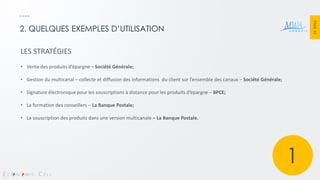 PAGE 33 
2. QUELQUES EXEMPLES D’UTILISATION 
LES STRATÉGIES 
•Vente des produits d’épargne – Société Générale; 
•Gestion du multicanal – collecte et diffusion des informations du client sur l’ensemble des canaux – Société Générale; 
•Signature électronique pour les souscriptions à distance pour les produits d’épargne – BPCE; 
•La formation des conseillers – La Banque Postale; 
•La souscription des produits dans une version multicanale – La Banque Postale. 
1  