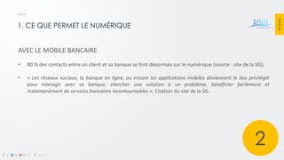 PAGE 36 
1. CE QUE PERMET LE NUMÉRIQUE 
AVEC LE MOBILE BANCAIRE 
•80 % des contacts entre un client et sa banque se font désormais sur le numérique (source : site de la SG); 
•« Les réseaux sociaux, la banque en ligne, ou encore les applications mobiles deviennent le lieu privilégié pour interagir avec sa banque, chercher une solution à un problème, bénéficier facilement et instantanément de services bancaires incontournables ». Citation du site de la SG. 
2  