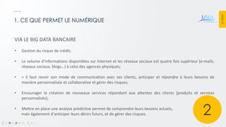 PAGE 37 
1. CE QUE PERMET LE NUMÉRIQUE 
VIA LE BIG DATA BANCAIRE 
•Gestion du risque de crédit; 
•Le volume d’informations disponibles sur Internet et les réseaux sociaux est quatre fois supérieur (e-mails, réseaux sociaux, blogs…) à celui des agences physiques; 
•= il faut revoir son mode de communication avec ses clients, anticiper et répondre à leurs besoins de manière personnalisée et collaborative et gérer des risques; 
•Encourager la création de nouveaux services répondant aux attentes des clients (produits et services personnalisés); 
•Mettre en place une analyse prédictive permet de comprendre leurs besoins actuels, mais également d'anticiper leurs désirs futurs, et de gérer des risques. 
2  