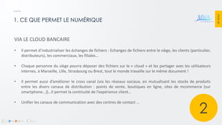 PAGE 38 
1. CE QUE PERMET LE NUMÉRIQUE 
VIA LE CLOUD BANCAIRE 
•Il permet d’industrialiser les échanges de fichiers : Echanges de fichiers entre le siège, les clients (particulier, distributeurs), les commerciaux, les filiales… 
•Chaque personne du siège pourra déposer des fichiers sur le « cloud » et les partager avec les utilisateurs internes, à Marseille, Lille, Strasbourg ou Brest, tout le monde travaille sur le même document ! 
•Il permet aussi d’améliorer le cross canal (via les réseaux sociaux, en mutualisant les stocks de produits entre les divers canaux de distribution : points de vente, boutiques en ligne, sites de mcommerce (sur smartphone…))…Il permet la continuité de l’expérience client… 
•Unifier les canaux de communication avec des centres de contact … 
2  