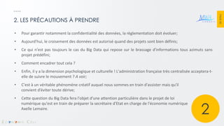 PAGE 40 
2. LES PRÉCAUTIONS À PRENDRE 
•Pour garantir notamment la confidentialité des données, la règlementation doit évoluer; 
•Aujourd'hui, le croisement des données est autorisé quand des projets sont bien définis; 
•Ce qui n'est pas toujours le cas du Big Data qui repose sur le brassage d'informations tous azimuts sans projet prédéfini; 
•Comment encadrer tout cela ? 
•Enfin, il y a la dimension psychologique et culturelle ! L'administration française très centralisée acceptera-t- elle de suivre le mouvement ? A voir; 
•C'est à un véritable phénomène créatif auquel nous sommes en train d'assister mais qu'il convient d’éviter toute dérive; 
•Cette question du Big Data fera l'objet d'une attention particulière dans le projet de loi numérique qu'est en train de préparer la secrétaire d'Etat en charge de l'économie numérique Axelle Lemaire. 
2  