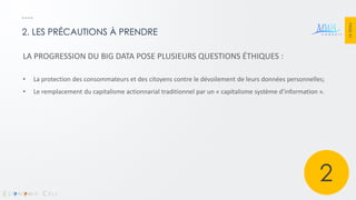 PAGE 41 
2. LES PRÉCAUTIONS À PRENDRE 
LA PROGRESSION DU BIG DATA POSE PLUSIEURS QUESTIONS ÉTHIQUES : 
•La protection des consommateurs et des citoyens contre le dévoilement de leurs données personnelles; 
•Le remplacement du capitalisme actionnarial traditionnel par un « capitalisme système d’information ». 
2  