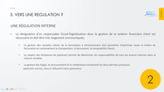 PAGE 42 
3. VERS UNE REGULATION ? 
UNE RÉGULATION INTERNE 
•La désignation d’un responsable Cloud-Digitalisation dans la gestion de la relation financière client est nécessaire et doit être très largement communiquée; 
•La gestion des comptes clients de la facturation à l’encaissement doit permettre d’optimiser toute la chaîne de facturation en automatisant la transposition, la facturation, la comptabilité clients; 
•Le respect des échéances de paiement permet de déterminer les responsabilités de tous les acteurs internes dans la relance amiable; 
•La gestion des litiges, le recouvrement et le contentieux constituent les deux derniers processus optimisés connus, ceux-ci clôturent notre panorama. 
2  