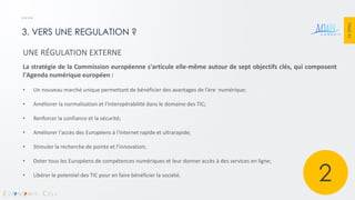 PAGE 43 
3. VERS UNE REGULATION ? 
UNE RÉGULATION EXTERNE La stratégie de la Commission européenne s'articule elle-même autour de sept objectifs clés, qui composent l'Agenda numérique européen : 
•Un nouveau marché unique permettant de bénéficier des avantages de l'ère numérique; 
•Améliorer la normalisation et l'interopérabilité dans le domaine des TIC; 
•Renforcer la confiance et la sécurité; 
•Améliorer l'accès des Européens à l'internet rapide et ultrarapide; 
•Stimuler la recherche de pointe et l’innovation; 
•Doter tous les Européens de compétences numériques et leur donner accès à des services en ligne; 
•Libérer le potentiel des TIC pour en faire bénéficier la société. 
2  
