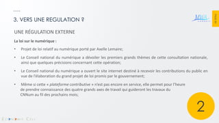 PAGE 44 
3. VERS UNE REGULATION ? 
UNE RÉGULATION EXTERNE La loi sur le numérique : 
•Projet de loi relatif au numérique porté par Axelle Lemaire; 
•Le Conseil national du numérique a dévoiler les premiers grands thèmes de cette consultation nationale, ainsi que quelques précisions concernant cette opération; 
•Le Conseil national du numérique a ouvert le site internet destiné à recevoir les contributions du public en vue de l’élaboration du grand projet de loi promis par le gouvernement; 
•Même si cette « plateforme contributive » n’est pas encore en service, elle permet pour l’heure de prendre connaissance des quatre grands axes de travail qui guideront les travaux du CNNum au fil des prochains mois; 
2  