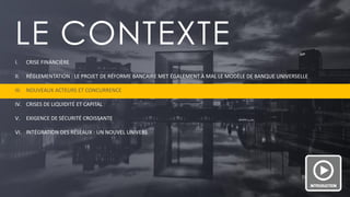 PAGE 5 
LE CONTEXTE 
I.CRISE FINANCIÈRE 
II.RÉGLEMENTATION : LE PROJET DE RÉFORME BANCAIRE MET ÉGALEMENT À MAL LE MODÈLE DE BANQUE UNIVERSELLE 
III.NOUVEAUX ACTEURS ET CONCURRENCE 
IV.CRISES DE LIQUIDITÉ ET CAPITAL 
V.EXIGENCE DE SÉCURITÉ CROISSANTE 
VI.INTÉGRATION DES RÉSEAUX : UN NOUVEL UNIVERS  