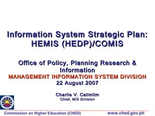 Information System Strategic Plan:
HEMIS (HEDP)/COMIS
Office of Policy, Planning Research &
Information

MANAGEMENT INFORMATION SYSTEM DIVISION
22 August 2007
Charlie V. Calimlim
Chief, MIS Division

Commission on Higher Education (CHED)

www.ched.gov.ph

 