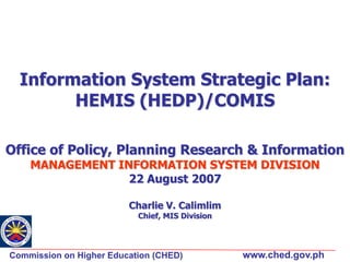 Information System Strategic Plan:
HEMIS (HEDP)/COMIS
Office of Policy, Planning Research & Information
MANAGEMENT INFORMATION SYSTEM DIVISION
22 August 2007
Charlie V. Calimlim
Chief, MIS Division

Commission on Higher Education (CHED)

www.ched.gov.ph

 