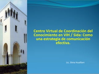 Centro Virtual de Coordinación del
Conocimiento en VIH / Sida: Como
una estrategia de comunicación
efectiva.
Lic. Silvia Huaillani
 