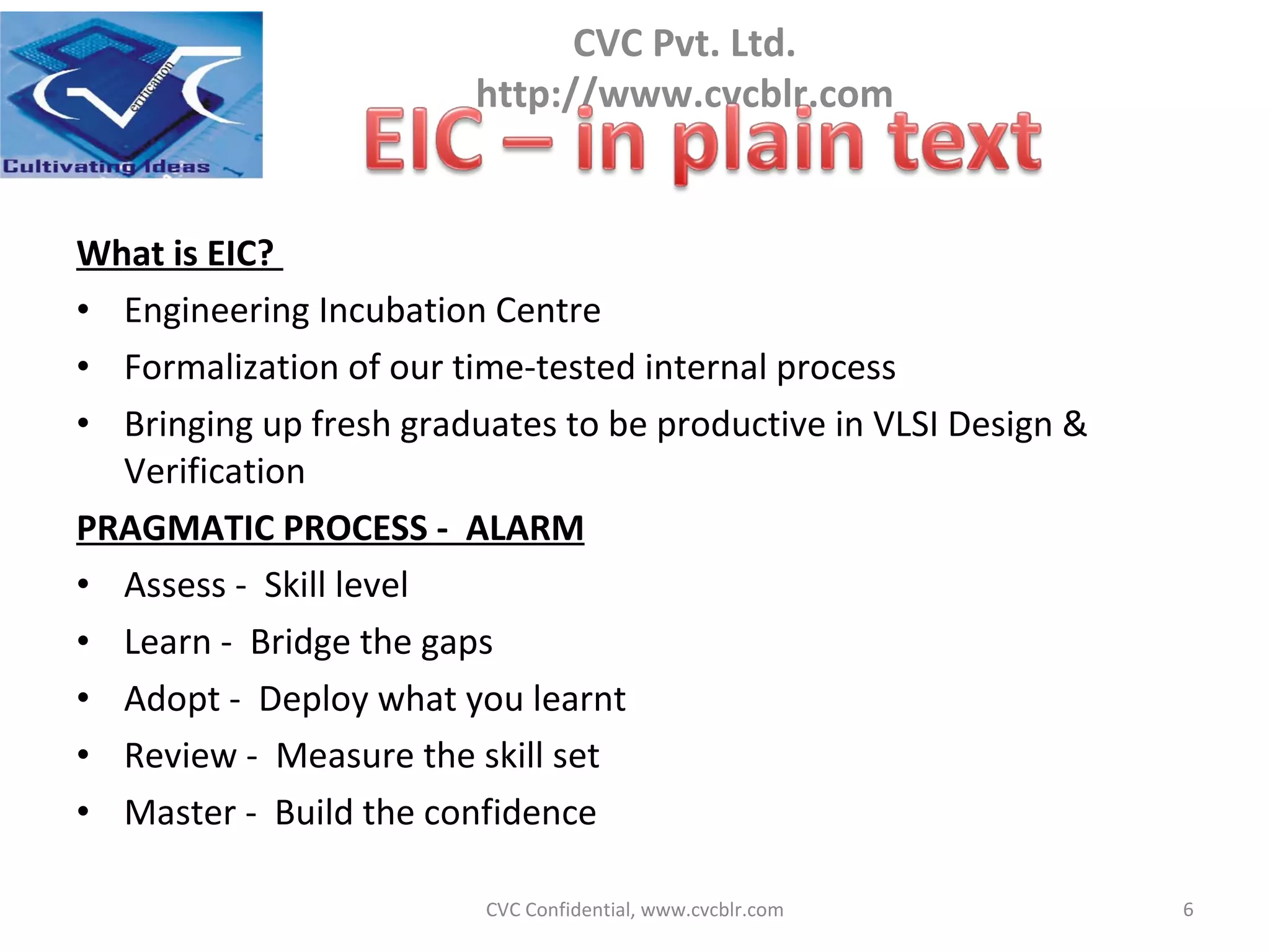 What is EIC?  Engineering Incubation Centre  Formalization of our time-tested internal process  Bringing up fresh graduates to be productive in VLSI Design & Verification PRAGMATIC PROCESS -  ALARM Assess -  Skill level Learn -  Bridge the gaps Adopt -  Deploy what you learnt Review -  Measure the skill set Master -  Build the confidence CVC Confidential, www.cvcblr.com 