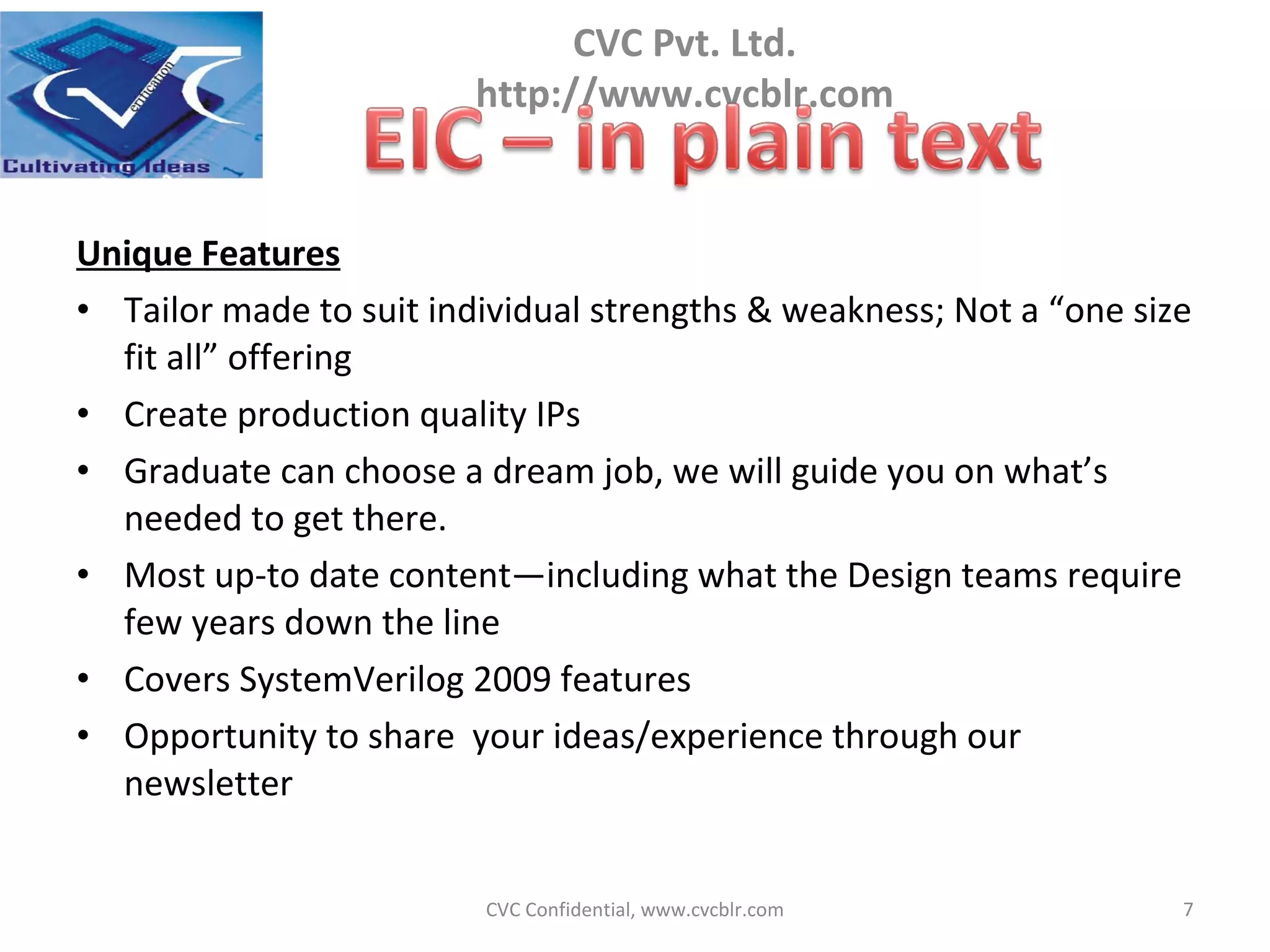 Unique Features Tailor made to suit individual strengths & weakness; Not a “one size fit all” offering Create production quality IPs Graduate can choose a dream job, we will guide you on what’s needed to get there. Most up-to date content—including what the Design teams require few years down the line Covers SystemVerilog 2009 features Opportunity to share  your ideas/experience through our newsletter CVC Confidential, www.cvcblr.com 
