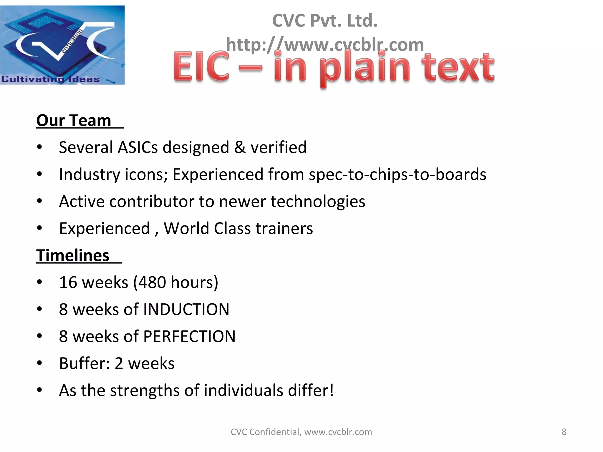 Our Team  Several ASICs designed & verified  Industry icons; Experienced from spec-to-chips-to-boards Active contributor to newer technologies  Experienced , World Class trainers Timelines  16 weeks (480 hours)  8 weeks of INDUCTION 8 weeks of PERFECTION Buffer: 2 weeks As the strengths of individuals differ!  CVC Confidential, www.cvcblr.com 