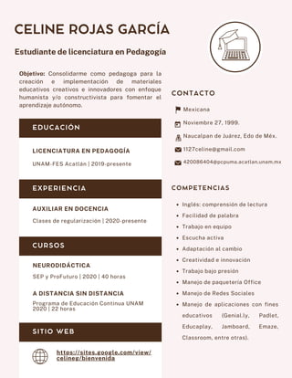 Objetivo: Consolidarme como pedagoga para la
creación e implementación de materiales
educativos creativos e innovadores con enfoque
humanista y/o constructivista para fomentar el
aprendizaje autónomo.
CELINE ROJAS GARCÍA
Estudiante de licenciatura en Pedagogía
AUXILIAR EN DOCENCIA
Clases de regularización | 2020-presente
NEURODIDÁCTICA
SEP y ProFuturo | 2020 | 40 horas
COMPETENCIAS
Mexicana
Noviembre 27, 1999.
Naucalpan de Juárez, Edo de Méx.
1127celine@gmail.com
420086404@pcpuma.acatlan.unam.mx
Inglés: comprensión de lectura
Facilidad de palabra
Trabajo en equipo
Escucha activa
Adaptación al cambio
Creatividad e innovación
Trabajo bajo presión
Manejo de paquetería Office
Manejo de Redes Sociales
Manejo de aplicaciones con fines
educativos (Genial.ly, Padlet,
Educaplay, Jamboard, Emaze,
Classroom, entre otras).
CONTACTO
EDUCACIÓN
EXPERIENCIA
LICENCIATURA EN PEDAGOGÍA
UNAM-FES Acatlán | 2019-presente
CURSOS
A DISTANCIA SIN DISTANCIA
Programa de Educación Continua UNAM
2020 | 22 horas
SITIO WEB
https://sites.google.com/view/
celineg/bienvenida
 