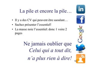 La pile et encore la pile…
• Il y a des CV qui peuvent être saoulant…
• Sachez présenter l’essentiel!
• La masse noie l’essentiel: donc 1 voire 2
  pages


         Ne jamais oublier que
           Celui qui a tout dit,
          n’a plus rien à dire!               10
 