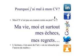 Pourquoi j’ai mal à mon CV?

• Mon CV n’est pas un examen remis au prof !     !!   !


     Ma vie, moi et surtout
              mes échecs,
             mes regrets…
• L’écriture, c’est aussi de l’art: « on ne retouche pas
  l’œuvre du maître »
 