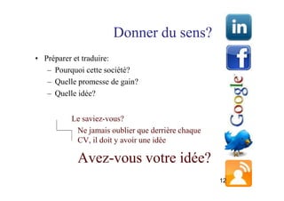 Donner du sens?
• Préparer et traduire:
   – Pourquoi cette société?
   – Quelle promesse de gain?
   – Quelle idée?


          Le saviez-vous?
           Ne jamais oublier que derrière chaque
           CV, il doit y avoir une idée

           Avez-vous votre idée?
                                                   12
 