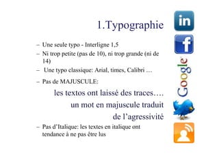 1.Typographie
– Une seule typo - Interligne 1,5
– Ni trop petite (pas de 10), ni trop grande (ni de
  14)
– Une typo classique: Arial, times, Calibri …
– Pas de MAJUSCULE:
       les textos ont laissé des traces….
             un mot en majuscule traduit
                          de l’agressivité
– Pas d’Italique: les textes en italique ont
  tendance à ne pas être lus
 