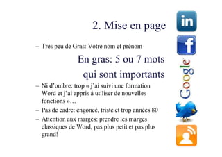 2. Mise en page
– Très peu de Gras: Votre nom et prénom

                En gras: 5 ou 7 mots
                 qui sont importants
– Ni d’ombre: trop « j’ai suivi une formation
  Word et j’ai appris à utiliser de nouvelles
  fonctions »…
– Pas de cadre: engoncé, triste et trop années 80
– Attention aux marges: prendre les marges
  classiques de Word, pas plus petit et pas plus
  grand!
 