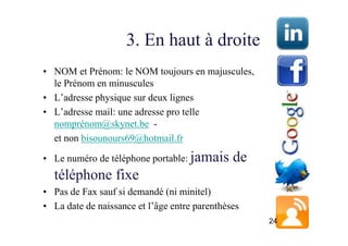 3. En haut à droite
• NOM et Prénom: le NOM toujours en majuscules,
  le Prénom en minuscules
• L’adresse physique sur deux lignes
• L’adresse mail: une adresse pro telle
  nomprénom@skynet.be -
  et non bisounours69@hotmail.fr

• Le numéro de téléphone portable: jamais      de
  téléphone fixe
• Pas de Fax sauf si demandé (ni minitel)
• La date de naissance et l’âge entre parenthèses
                                                    24
 