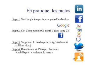 En pratique: les pictos
Etape 1: Sur Google image, tapez « picto Facebook »



Etape 2: Ctrl C (ou pomme C) et ctrl V dans votre CV



Etape 3: Supprimer le lien hypertexte (généralement
   collé au picto)
Etape 4: Dans format de l’image, choisissez
   « habillage » > « devant le texte »

                                                       25
 