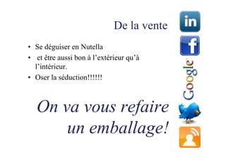 De la vente
• Se déguiser en Nutella
• et être aussi bon à l’extérieur qu’à
  l’intérieur.
• Oser la séduction!!!!!!



  On va vous refaire
      un emballage!
 