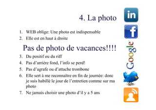 4. La photo
1. WEB oblige: Une photo est indispensable
2. Elle est en haut à droite

     Pas de photo de vacances!!!!
3. Du positif ou du riff
4. Pas d’arrière fond, l’info se perd!
5. Pas d’agrafe ou d’attache trombone
6. Elle sert à me reconnaître en fin de journée: donc
   je suis habillé le jour de l’entretien comme sur ma
   photo
7. Ne jamais choisir une photo d’il y a 5 ans
 