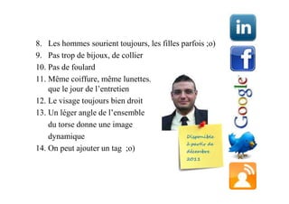 8. Les hommes sourient toujours, les filles parfois ;o)
9. Pas trop de bijoux, de collier
10. Pas de foulard
11. Même coiffure, même lunettes, et me^me barbe
    que le jour de l’entretien
12. Le visage toujours bien droit
13. Un léger angle de l’ensemble
    du torse donne une image
    dynamique
14. On peut ajouter un tag ;o)
 