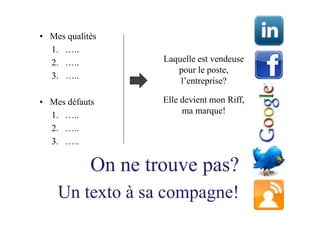 • Mes qualités
  1. …..
  2. …..            Laquelle est vendeuse
                       pour le poste,
  3. …..
                        l’entreprise?

• Mes défauts       Elle devient mon Riff,
  1. …..                 ma marque!
  2. …..
  3. …..

            On ne trouve pas?
    Un texto à sa compagne!
 