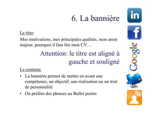 6. La bannière
Le titre:
Mes motivations, mes principales qualités, mon atout
majeur, pourquoi il faut lire mon CV…

           Attention: le titre est aligné à
                      gauche et souligné
Le contenu:
• La bannière permet de mettre en avant une
  compétence, un objectif, une réalisation ou un trait
  de personnalité
• On préfère des phrases au Bullet points
 